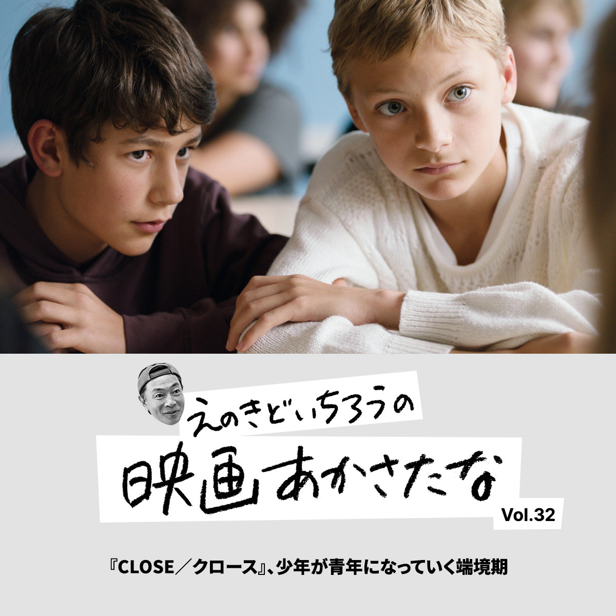 『CLOSE／クロース』、少年が青年になっていく端境期【えのきどいちろうの映画あかさたな Vol.32】